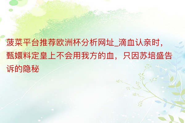 菠菜平台推荐欧洲杯分析网址_滴血认亲时，甄嬛料定皇上不会用我方的血，只因苏培盛告诉的隐秘