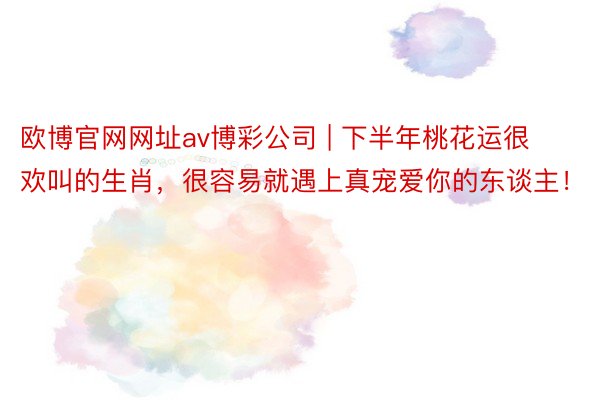 欧博官网网址av博彩公司 | 下半年桃花运很欢叫的生肖，很容易就遇上真宠爱你的东谈主！