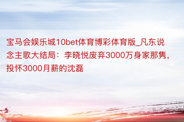 宝马会娱乐城10bet体育博彩体育版_凡东说念主歌大结局：李晓悦废弃3000万身家那隽，投怀3000月薪的沈磊