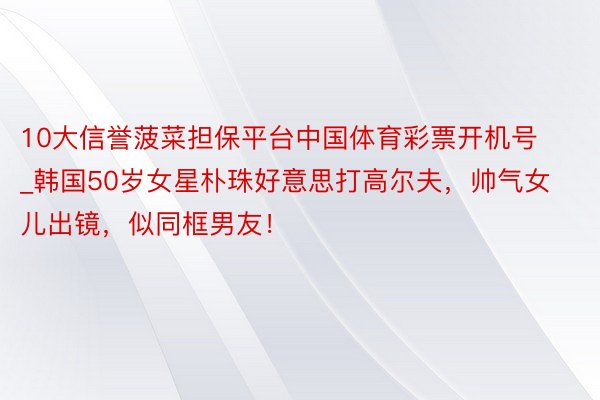 10大信誉菠菜担保平台中国体育彩票开机号_韩国50岁女星朴珠好意思打高尔夫，帅气女儿出镜，似同框男友！