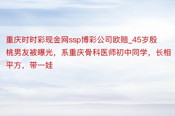 重庆时时彩现金网ssp博彩公司欧赔_45岁殷桃男友被曝光，系重庆骨科医师初中同学，长相平方，带一娃