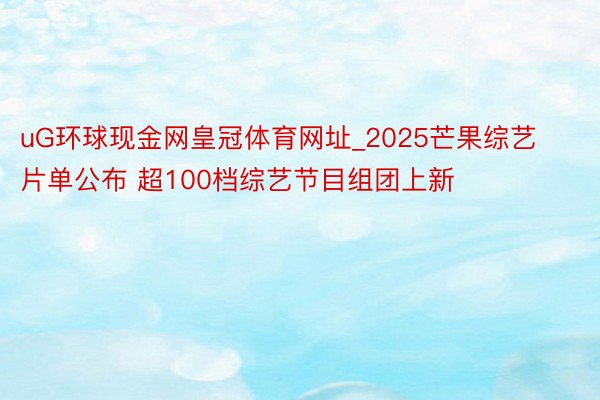 uG环球现金网皇冠体育网址_2025芒果综艺片单公布 超100档综艺节目组团上新