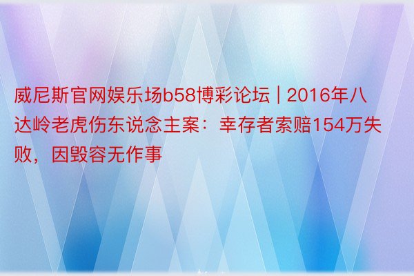 威尼斯官网娱乐场b58博彩论坛 | 2016年八达岭老虎伤东说念主案：幸存者索赔154万失败，因毁容无作事