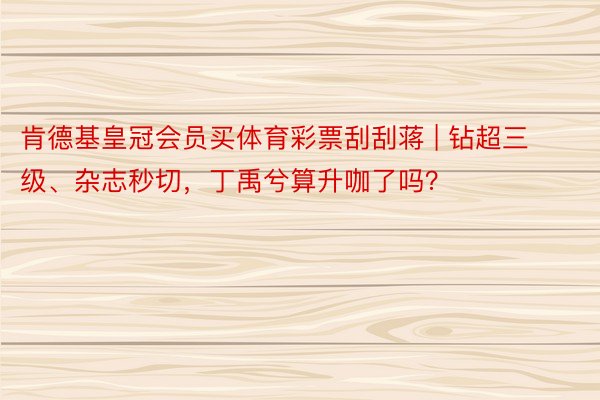 肯德基皇冠会员买体育彩票刮刮蒋 | 钻超三级、杂志秒切，丁禹兮算升咖了吗？