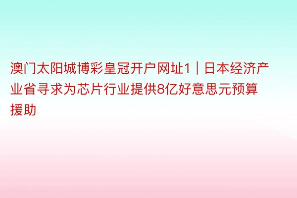 澳门太阳城博彩皇冠开户网址1 | 日本经济产业省寻求为芯片行业提供8亿好意思元预算援助