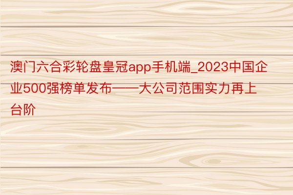 澳门六合彩轮盘皇冠app手机端_2023中国企业500强榜单发布——大公司范围实力再上台阶