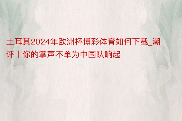 土耳其2024年欧洲杯博彩体育如何下载_潮评丨你的掌声不单为中国队响起