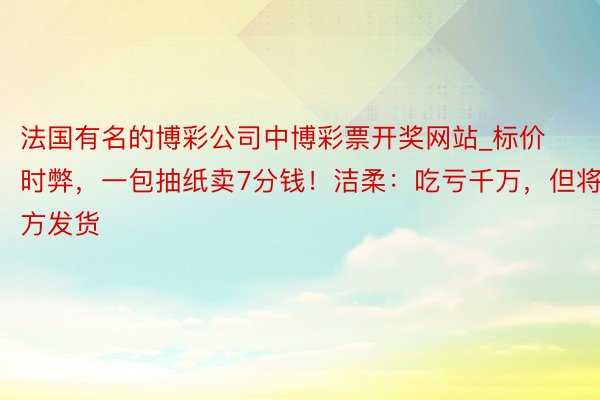 法国有名的博彩公司中博彩票开奖网站_标价时弊，一包抽纸卖7分钱！洁柔：吃亏千万，但将平方发货