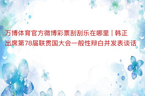 万博体育官方微博彩票刮刮乐在哪里 | 韩正出席第78届联贯国大会一般性辩白并发表谈话