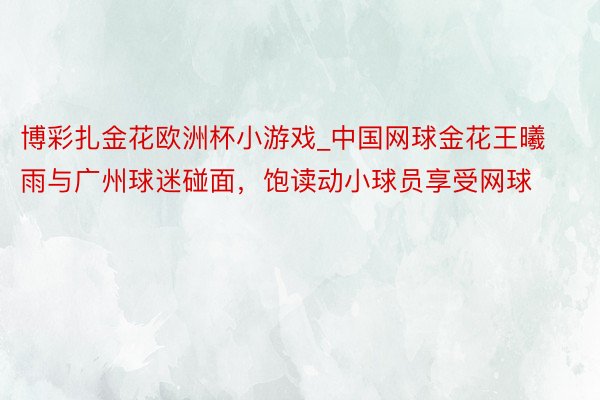 博彩扎金花欧洲杯小游戏_中国网球金花王曦雨与广州球迷碰面，饱读动小球员享受网球