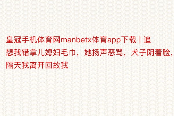 皇冠手机体育网manbetx体育app下载 | 追想我错拿儿媳妇毛巾，她扬声恶骂，犬子阴着脸，隔天我离开回故我