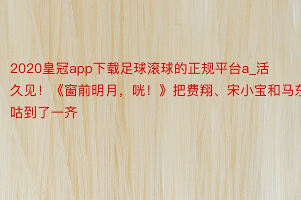 2020皇冠app下载足球滚球的正规平台a_活久见！《窗前明月，咣！》把费翔、宋小宝和马东锡抓咕到了一齐