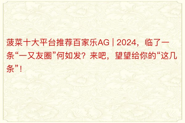 菠菜十大平台推荐百家乐AG | 2024，临了一条“一又友圈”何如发？来吧，望望给你的“这几条”！